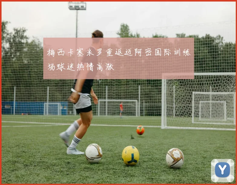 梅西卡塞米罗重返迈阿密国际训练场球迷热情高涨
