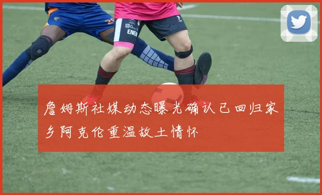 詹姆斯社媒动态曝光确认已回归家乡阿克伦重温故土情怀