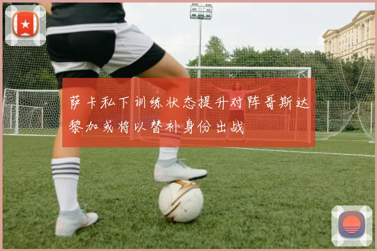 萨卡私下训练状态提升对阵哥斯达黎加或将以替补身份出战