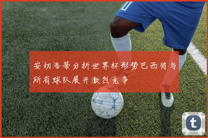 安切洛蒂分析世界杯形势巴西将与所有球队展开激烈竞争