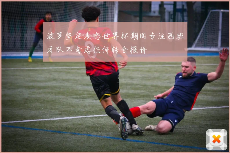 波罗坚定表态世界杯期间专注西班牙队不考虑任何转会报价