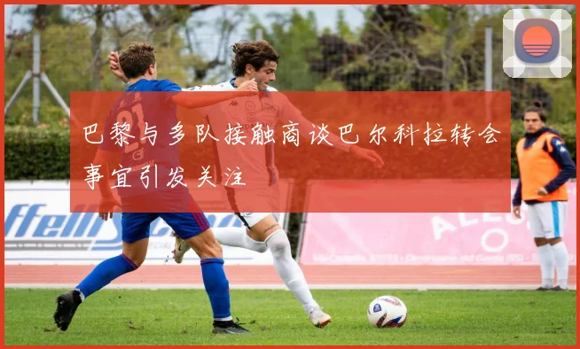 巴黎与多队接触商谈巴尔科拉转会事宜引发关注