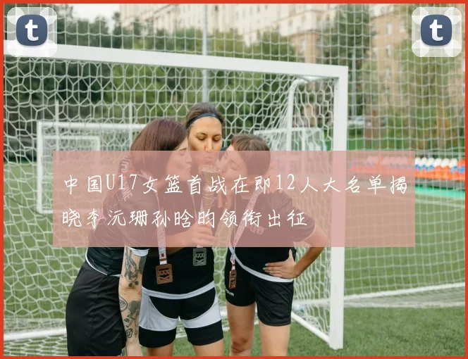 中国U17女篮首战在即12人大名单揭晓李沅珊孙晗昀领衔出征