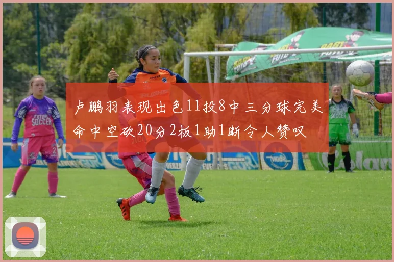 卢鹏羽表现出色11投8中三分球完美命中空砍20分2板1助1断令人赞叹