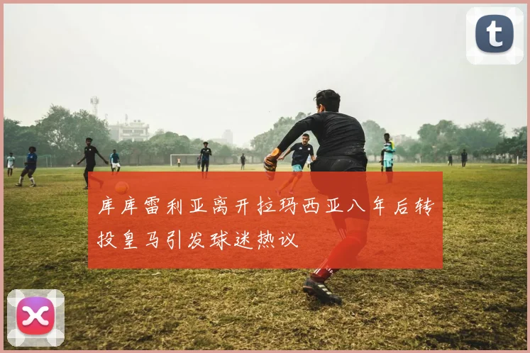 库库雷利亚离开拉玛西亚八年后转投皇马引发球迷热议