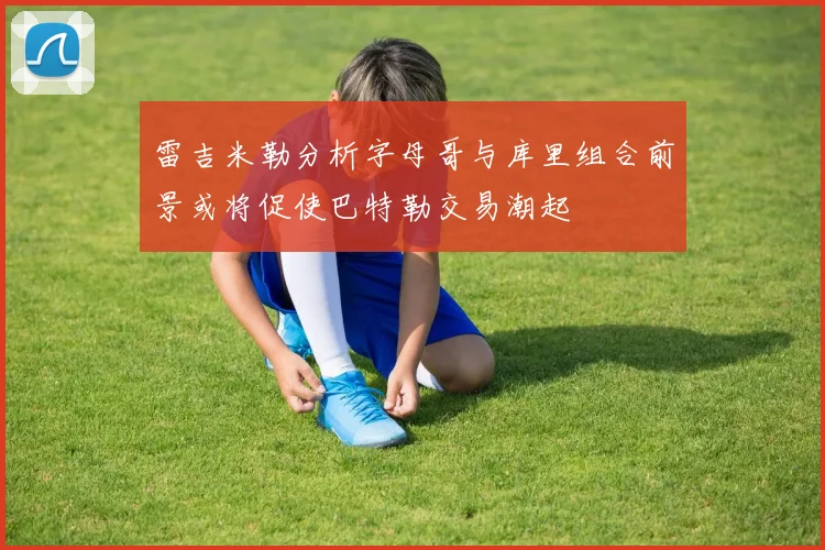 雷吉米勒分析字母哥与库里组合前景或将促使巴特勒交易潮起