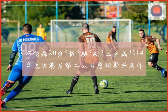 布伦森20分5板5助5断2三分成2014年总决赛后第二人与詹姆斯并肩作战