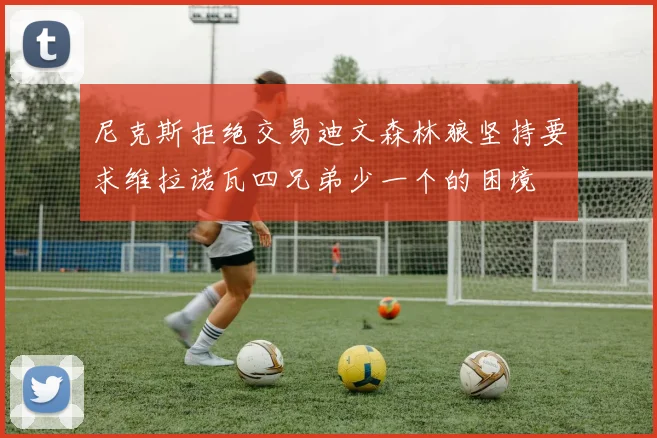 尼克斯拒绝交易迪文森林狼坚持要求维拉诺瓦四兄弟少一个的困境