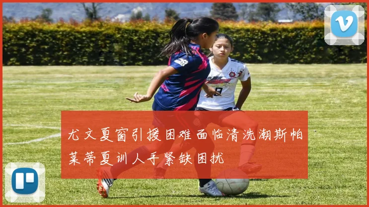尤文夏窗引援困难面临清洗潮斯帕莱蒂夏训人手紧缺困扰