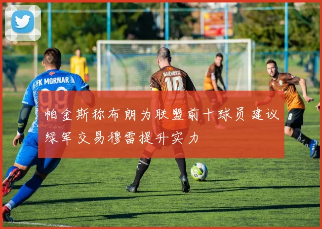 帕金斯称布朗为联盟前十球员建议绿军交易穆雷提升实力
