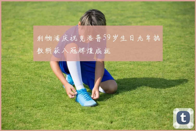 利物浦庆祝克洛普59岁生日九年执教斩获八冠辉煌成就