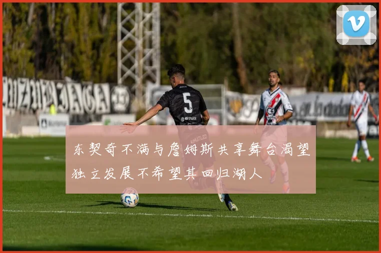 东契奇不满与詹姆斯共享舞台渴望独立发展不希望其回归湖人