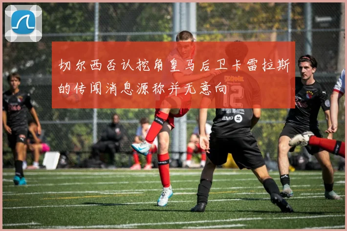 切尔西否认挖角皇马后卫卡雷拉斯的传闻消息源称并无意向
