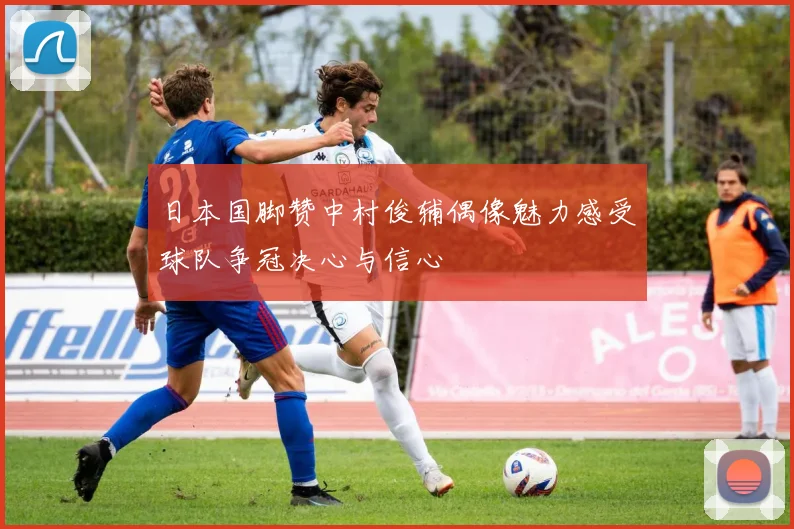 日本国脚赞中村俊辅偶像魅力感受球队争冠决心与信心