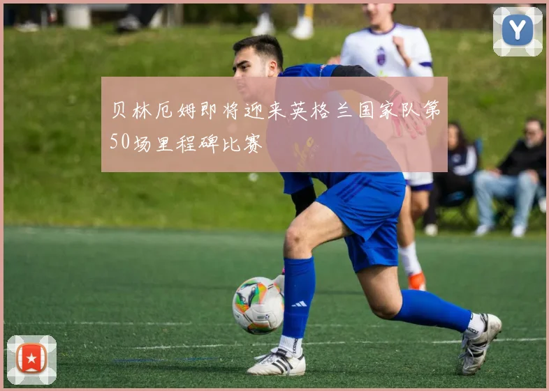 贝林厄姆即将迎来英格兰国家队第50场里程碑比赛