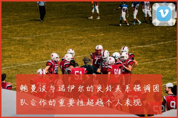 鲍曼谈与诺伊尔的良好关系强调团队合作的重要性超越个人表现
