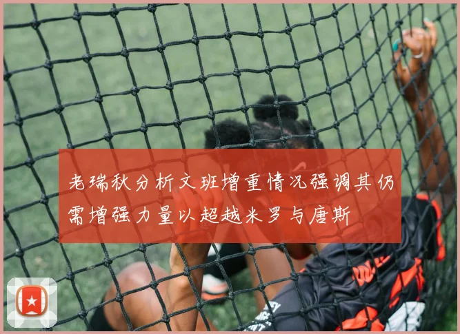 老瑞秋分析文班增重情况强调其仍需增强力量以超越米罗与唐斯