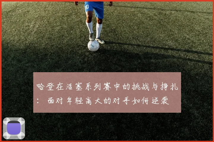 哈登在活塞系列赛中的挑战与挣扎：面对年轻高大的对手如何逆袭