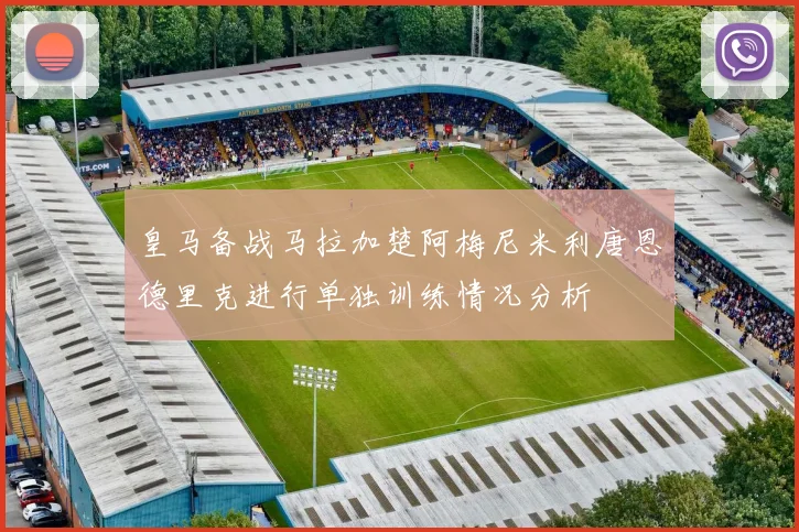 皇马备战马拉加楚阿梅尼米利唐恩德里克进行单独训练情况分析