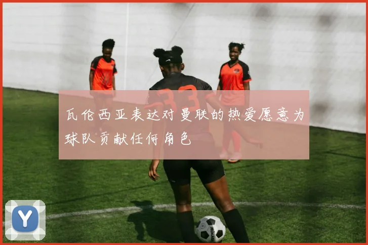 瓦伦西亚表达对曼联的热爱愿意为球队贡献任何角色