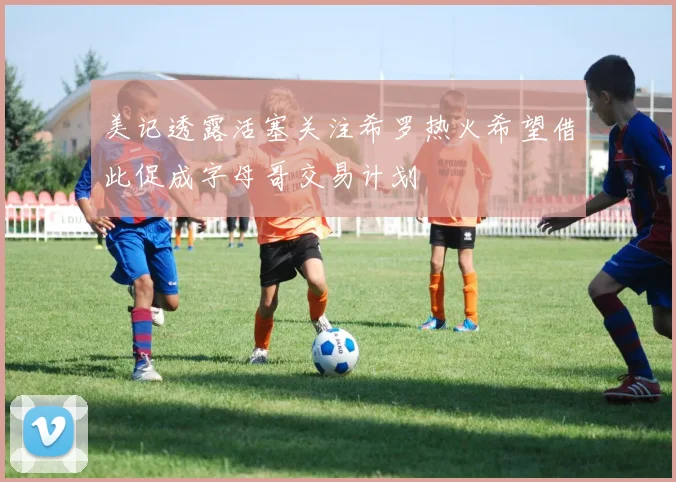 美记透露活塞关注希罗热火希望借此促成字母哥交易计划