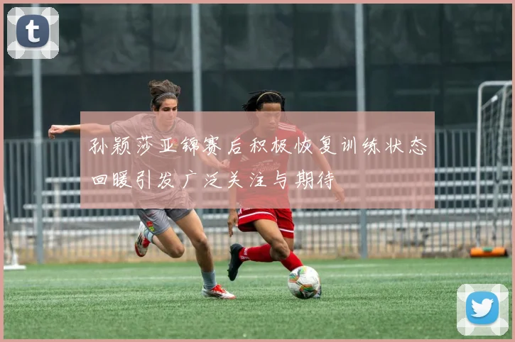孙颖莎亚锦赛后积极恢复训练状态回暖引发广泛关注与期待