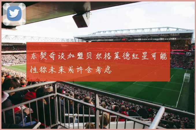 东契奇谈加盟贝尔格莱德红星可能性称未来或许会考虑