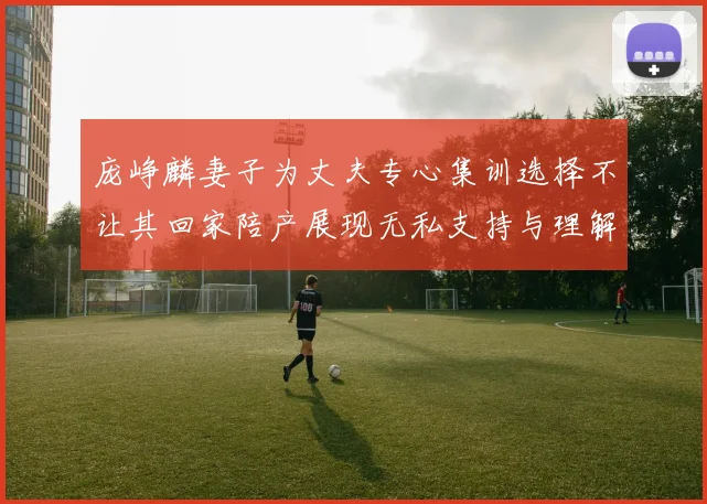 庞峥麟妻子为丈夫专心集训选择不让其回家陪产展现无私支持与理解