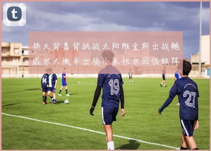 热火背靠背挑战太阳维金斯出战鲍威尔大概率出场小米切尔因伤缺阵