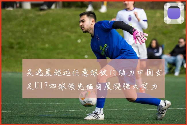 吴逸晨超远任意球破门助力中国女足U17四球领先缅甸展现强大实力