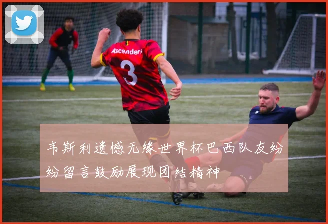 韦斯利遗憾无缘世界杯巴西队友纷纷留言鼓励展现团结精神