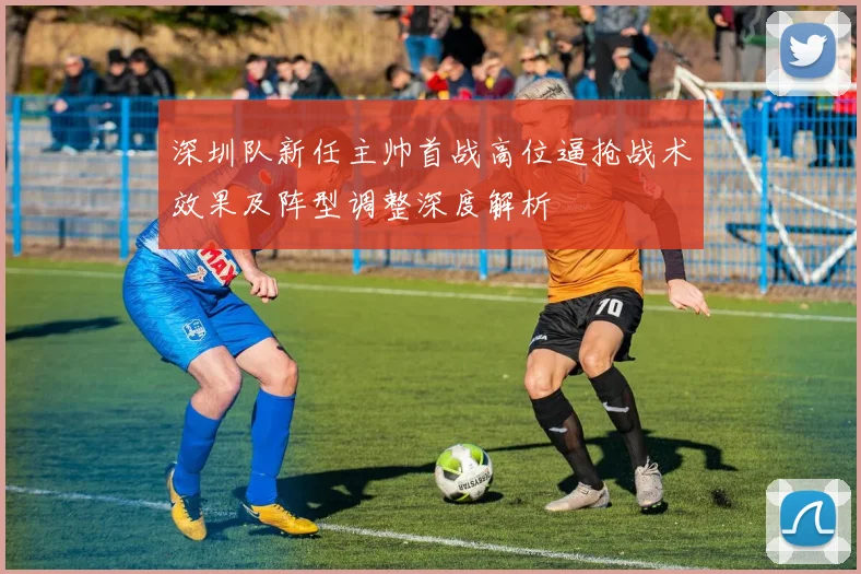 深圳队新任主帅首战高位逼抢战术效果及阵型调整深度解析