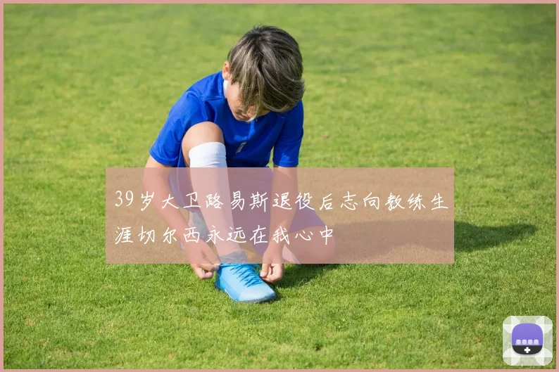 39岁大卫路易斯退役后志向教练生涯切尔西永远在我心中