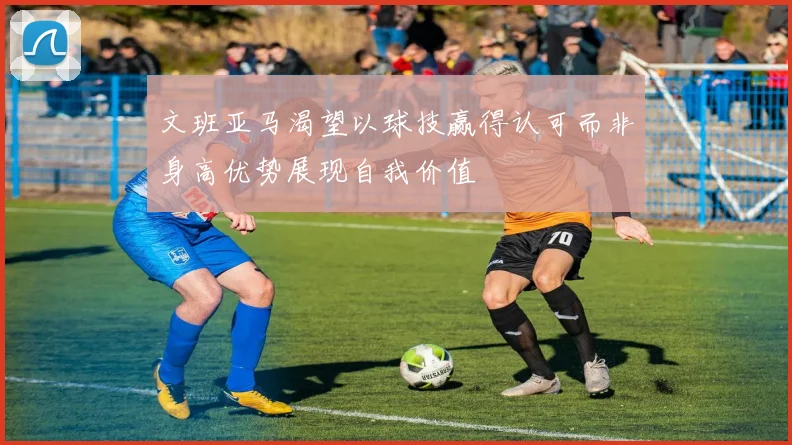 文班亚马渴望以球技赢得认可而非身高优势展现自我价值