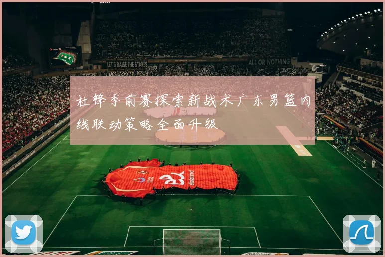 杜锋季前赛探索新战术广东男篮内线联动策略全面升级