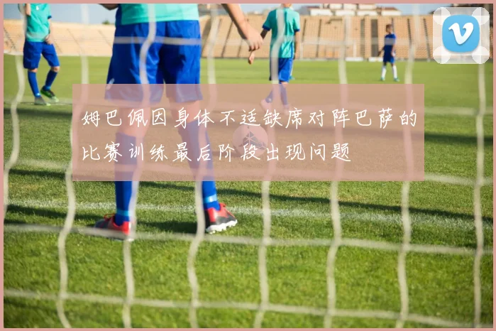 姆巴佩因身体不适缺席对阵巴萨的比赛训练最后阶段出现问题