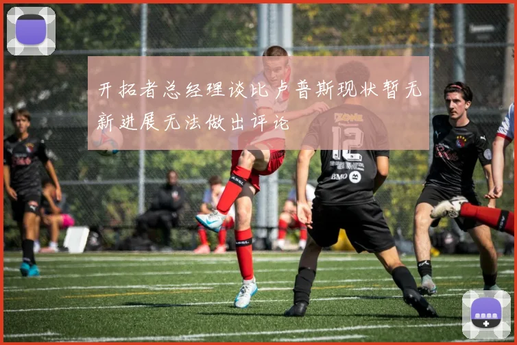 开拓者总经理谈比卢普斯现状暂无新进展无法做出评论