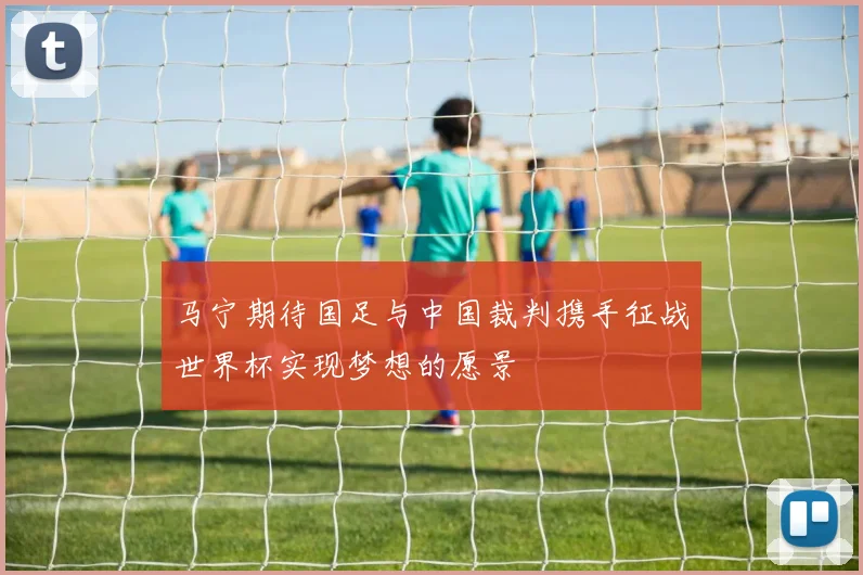 马宁期待国足与中国裁判携手征战世界杯实现梦想的愿景