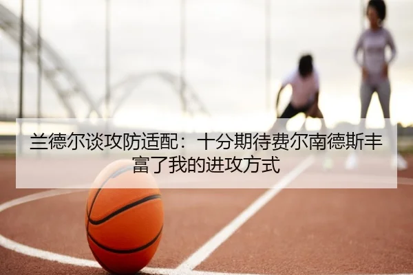 兰德尔谈攻防适配：十分期待费尔南德斯丰富了我的进攻方式